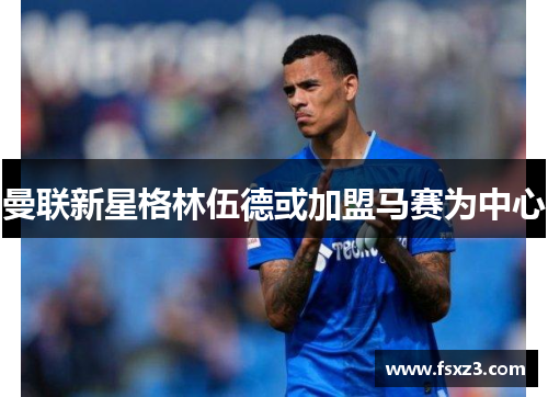 曼联新星格林伍德或加盟马赛为中心
